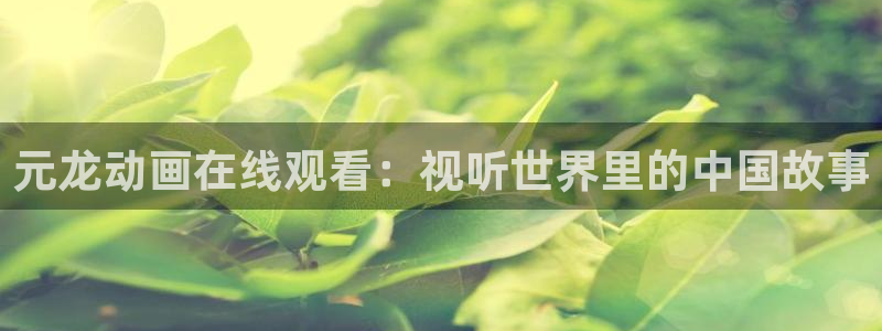 免费看里番动漫：元龙动画在线观看：视听世界里的中国故事