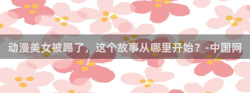 里番动漫下载：动漫美女被踢了，这个故事从哪里开始？-中国网